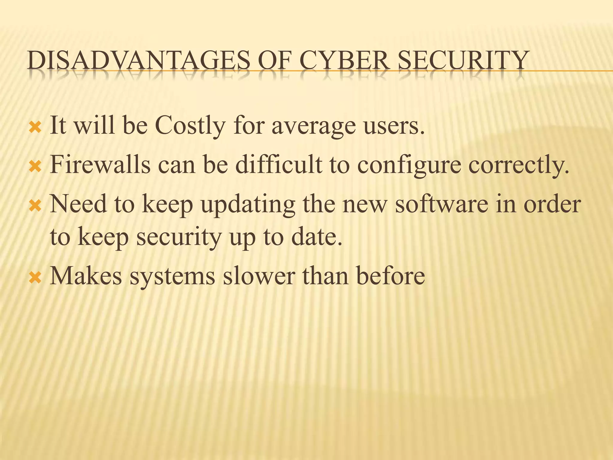 DISADVANTAGES OF CYBER SECURITY
 It will be Costly for average users.
 Firewalls can be difficult to configure correctly.
 Need to keep updating the new software in order
to keep security up to date.
 Makes systems slower than before
 