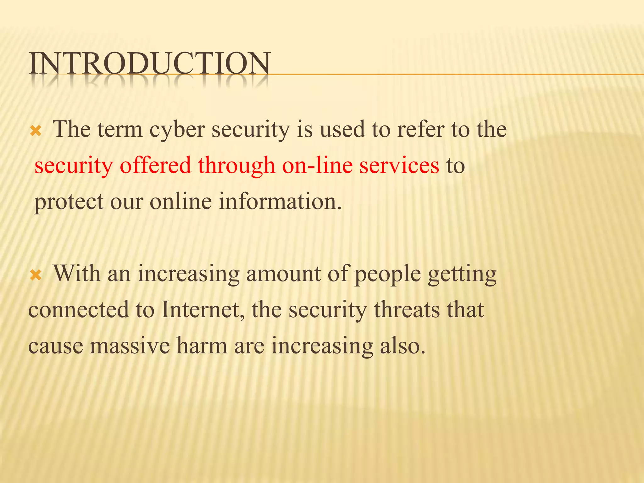 INTRODUCTION
 The term cyber security is used to refer to the
security offered through on-line services to
protect our online information.
 With an increasing amount of people getting
connected to Internet, the security threats that
cause massive harm are increasing also.
 