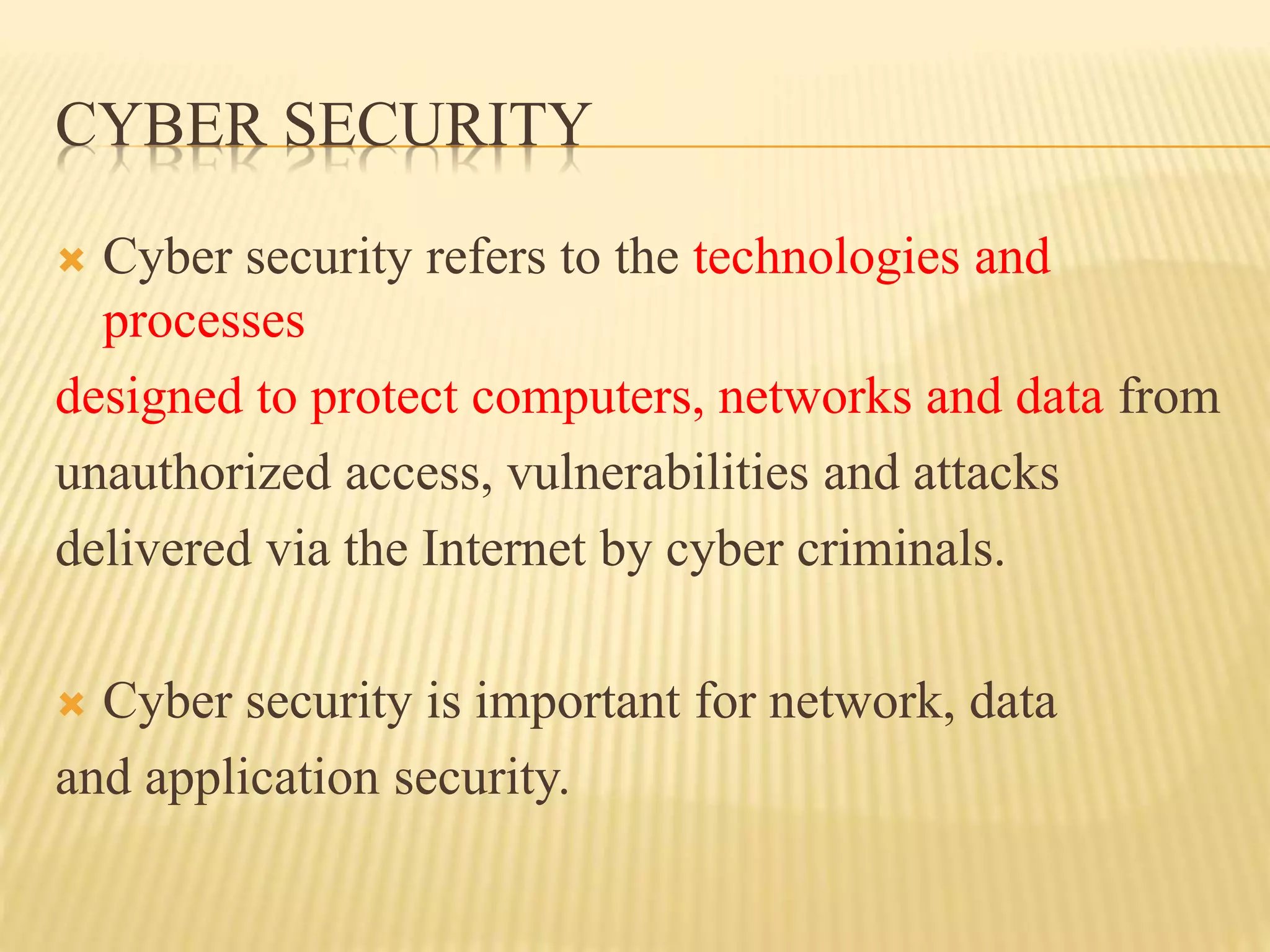 CYBER SECURITY
 Cyber security refers to the technologies and
processes
designed to protect computers, networks and data from
unauthorized access, vulnerabilities and attacks
delivered via the Internet by cyber criminals.
 Cyber security is important for network, data
and application security.
 