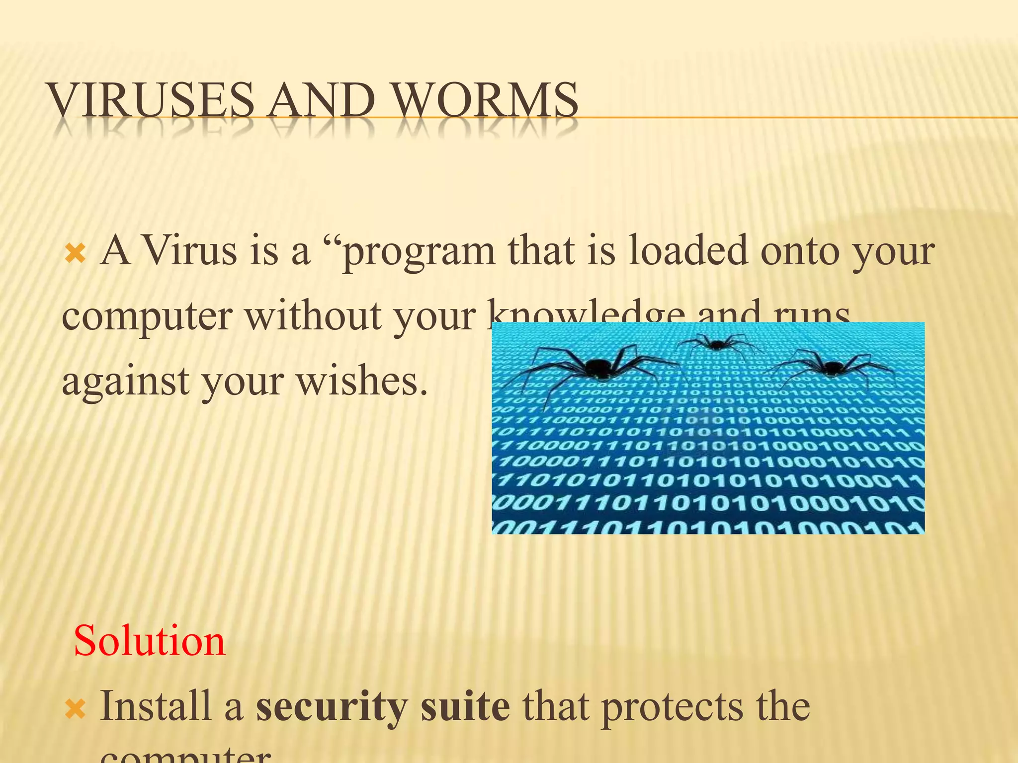 VIRUSES AND WORMS
 A Virus is a “program that is loaded onto your
computer without your knowledge and runs
against your wishes.
Solution
 Install a security suite that protects the
 