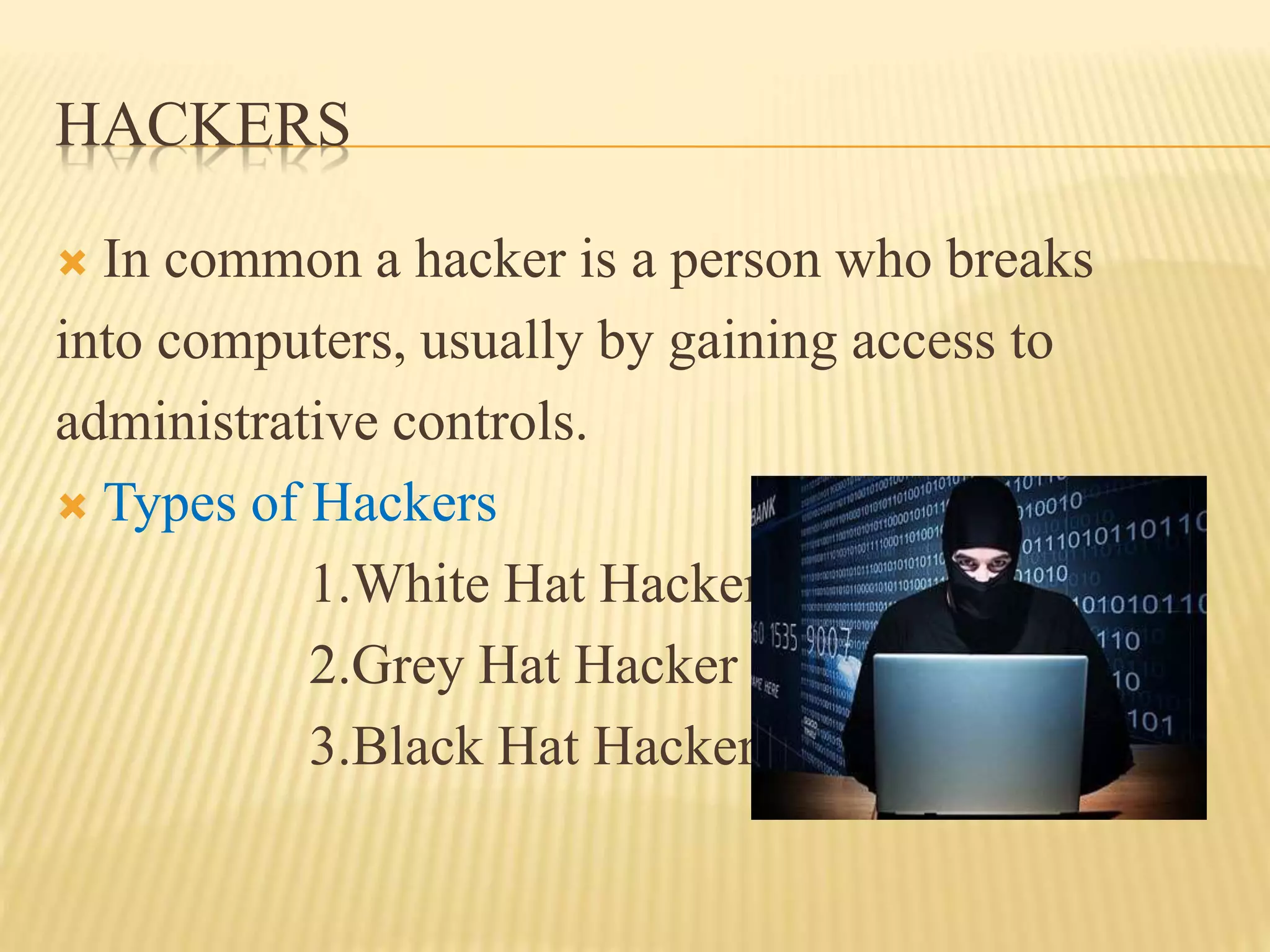 HACKERS
 In common a hacker is a person who breaks
into computers, usually by gaining access to
administrative controls.
 Types of Hackers
1.White Hat Hacker
2.Grey Hat Hacker
3.Black Hat Hacker
 