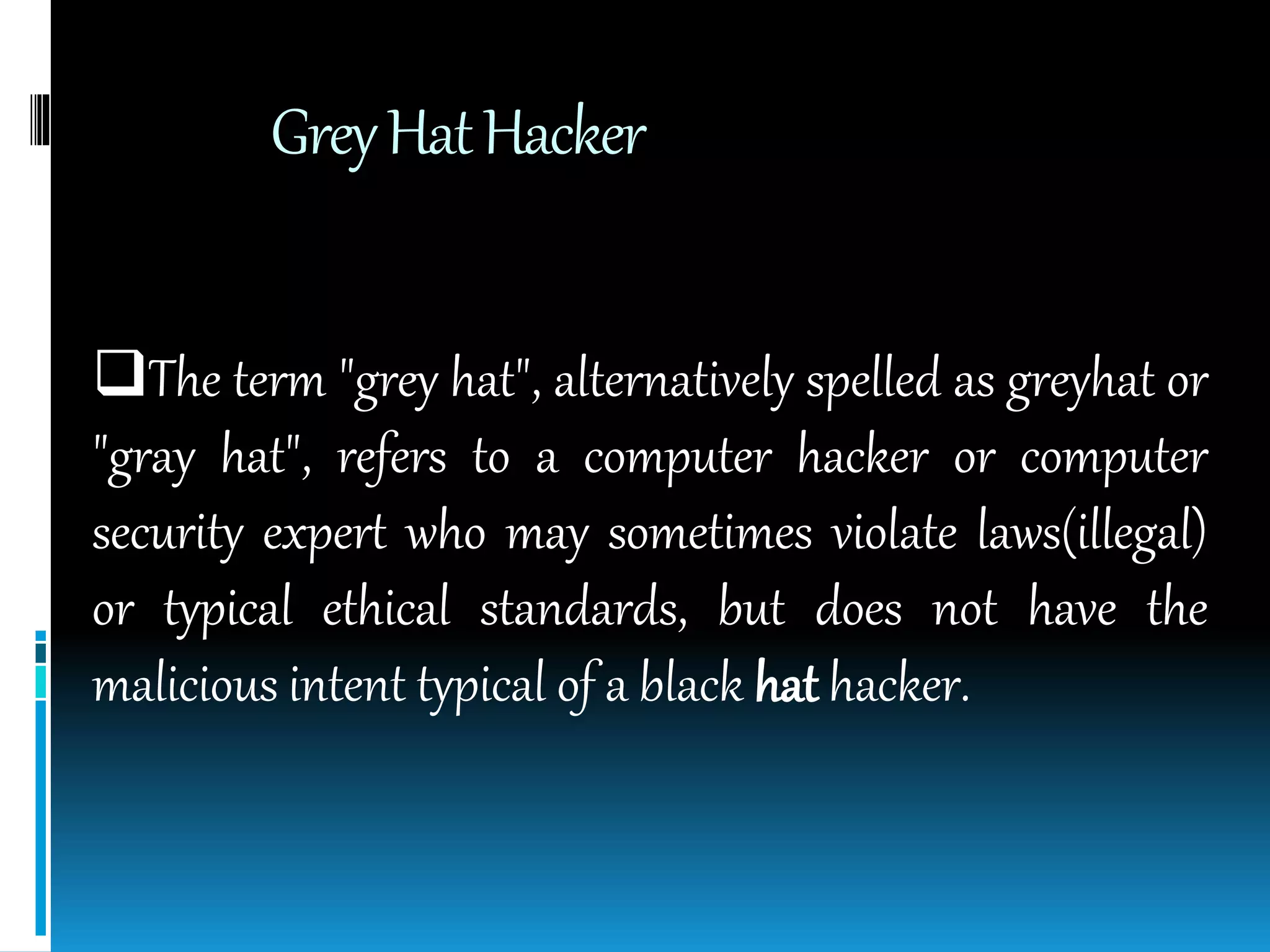 GreyHatHacker
The term "grey hat", alternatively spelled as greyhat or
"gray hat", refers to a computer hacker or computer
security expert who may sometimes violate laws(illegal)
or typical ethical standards, but does not have the
malicious intent typical of a black hat hacker.
 