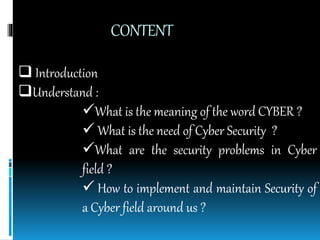 CONTENT
 Introduction
Understand :
What is the meaning of the word CYBER ?
 What is the need of Cyber Security ?
What are the security problems in Cyber
field ?
 How to implement and maintain Security of
a Cyber field around us ?
 