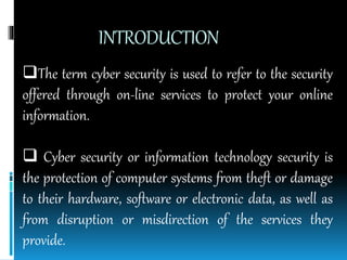 INTRODUCTION
The term cyber security is used to refer to the security
offered through on-line services to protect your online
information.
 Cyber security or information technology security is
the protection of computer systems from theft or damage
to their hardware, software or electronic data, as well as
from disruption or misdirection of the services they
provide.
 