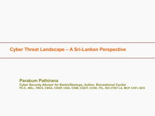 Cyber Threat Landscape – A Sri-Lankan Perspective
Parakum Pathirana
Cyber Security Adviser for Banks/Startups, Author, Recreational Cyclist
Ph.D., MSc., FBCS, CBSA, CISSP, CISA, CISM, CGEIT, CCSK, ITIL, ISO 27001 LA, MCP, CHFI, QCS
 