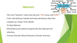 Malware
 The word "malware" comes from the term "MALicious softWARE“.
 Code with malicious intends steals data and destroys data from
computer eg. Trojan, Virus, Bombs
 To Stop Malware:
 Download an anti-malware program that also helps prevent
infections.
 Activate Network Threat Protection, Firewall, Antivirus.
 