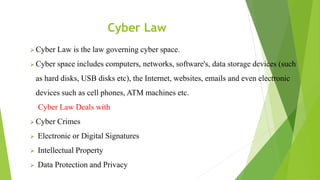 Cyber Law
 Cyber Law is the law governing cyber space.
 Cyber space includes computers, networks, software's, data storage devices (such
as hard disks, USB disks etc), the Internet, websites, emails and even electronic
devices such as cell phones, ATM machines etc.
Cyber Law Deals with
 Cyber Crimes
 Electronic or Digital Signatures
 Intellectual Property
 Data Protection and Privacy
 