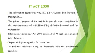 IT ACT 2000
 The Information Technology Act, 2000 (IT Act), came into force on 17
October 2000.
 The primary purpose of the Act is to provide legal recognition to
electronic commerce and to facilitate filing of electronic records with the
Government.
 Information Technology Act 2000 consisted of 94 sections segregated
into 13 chapters.
 To provide legal recognition for transactions
 To facilitate electronic filing of documents with the Government
agencies.
 