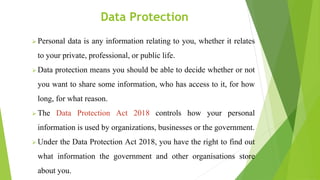 Data Protection
 Personal data is any information relating to you, whether it relates
to your private, professional, or public life.
 Data protection means you should be able to decide whether or not
you want to share some information, who has access to it, for how
long, for what reason.
 The Data Protection Act 2018 controls how your personal
information is used by organizations, businesses or the government.
 Under the Data Protection Act 2018, you have the right to find out
what information the government and other organisations store
about you.
 