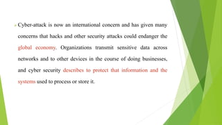  Cyber-attack is now an international concern and has given many
concerns that hacks and other security attacks could endanger the
global economy. Organizations transmit sensitive data across
networks and to other devices in the course of doing businesses,
and cyber security describes to protect that information and the
systems used to process or store it.
 