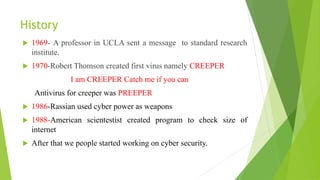 History
 1969- A professor in UCLA sent a message to standard research
institute.
 1970-Robert Thomson created first virus namely CREEPER
I am CREEPER Catch me if you can
Antivirus for creeper was PREEPER
 1986-Rassian used cyber power as weapons
 1988-American scientestist created program to check size of
internet
 After that we people started working on cyber security.
 