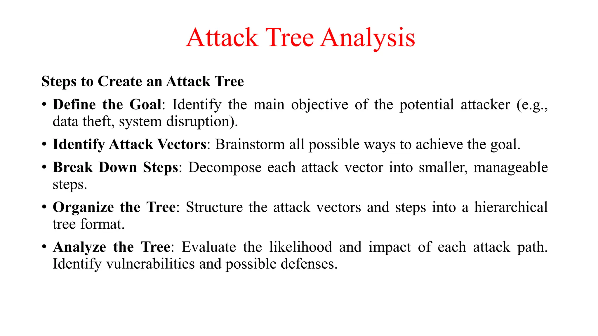 Attack Tree Analysis
Steps to Create an Attack Tree
• Define the Goal: Identify the main objective of the potential attacker (e.g.,
data theft, system disruption).
• Identify Attack Vectors: Brainstorm all possible ways to achieve the goal.
• Break Down Steps: Decompose each attack vector into smaller, manageable
steps.
• Organize the Tree: Structure the attack vectors and steps into a hierarchical
tree format.
• Analyze the Tree: Evaluate the likelihood and impact of each attack path.
Identify vulnerabilities and possible defenses.
 