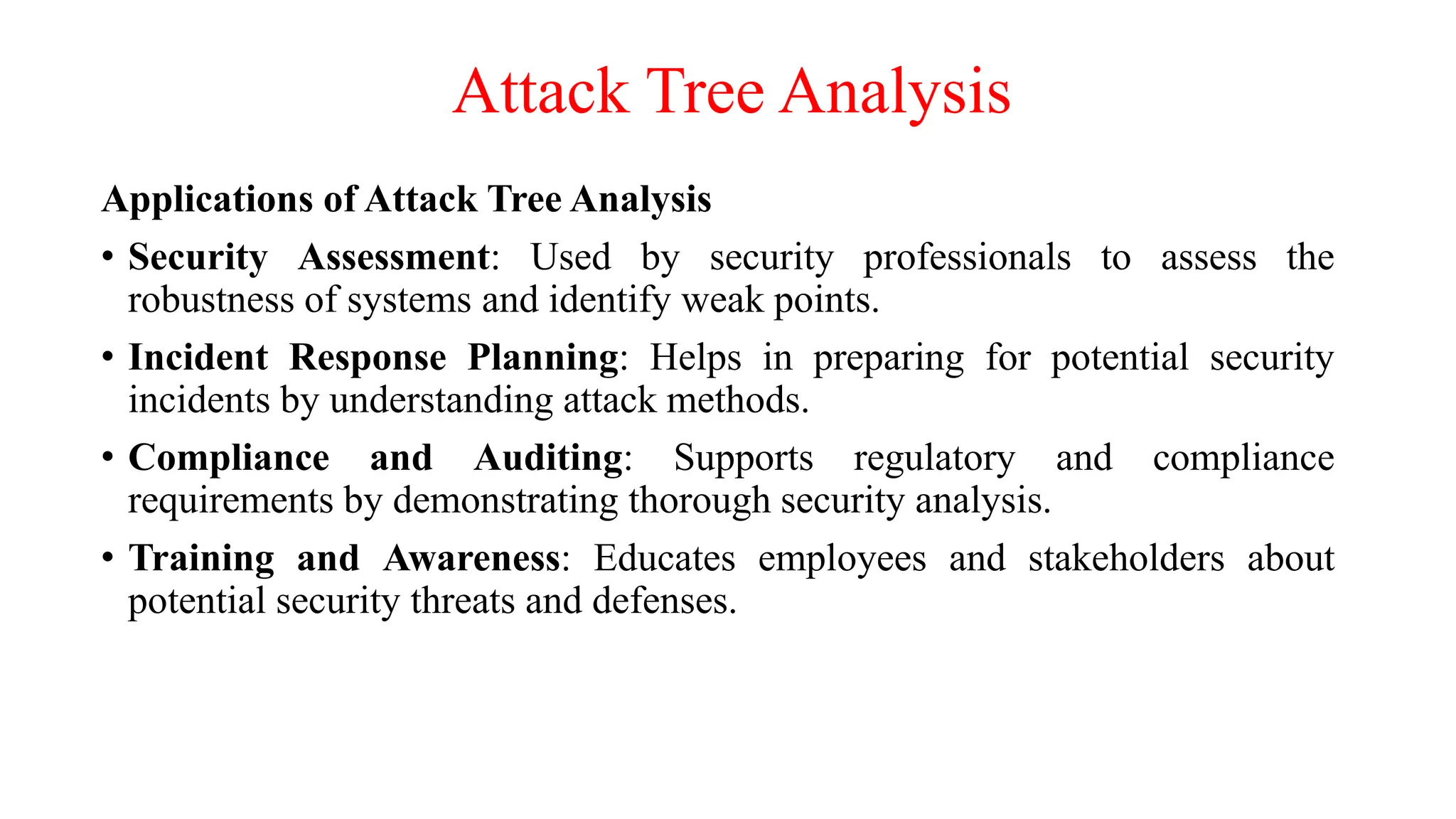 Attack Tree Analysis
Applications of Attack Tree Analysis
• Security Assessment: Used by security professionals to assess the
robustness of systems and identify weak points.
• Incident Response Planning: Helps in preparing for potential security
incidents by understanding attack methods.
• Compliance and Auditing: Supports regulatory and compliance
requirements by demonstrating thorough security analysis.
• Training and Awareness: Educates employees and stakeholders about
potential security threats and defenses.
 