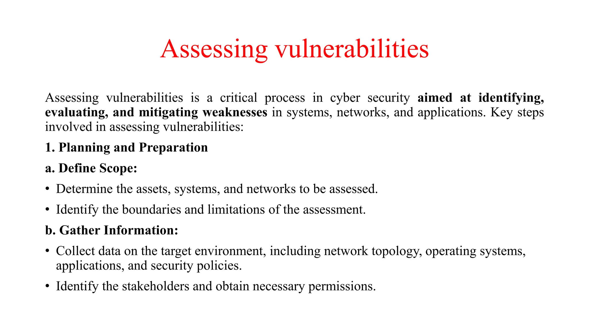 Assessing vulnerabilities
Assessing vulnerabilities is a critical process in cyber security aimed at identifying,
evaluating, and mitigating weaknesses in systems, networks, and applications. Key steps
involved in assessing vulnerabilities:
1. Planning and Preparation
a. Define Scope:
• Determine the assets, systems, and networks to be assessed.
• Identify the boundaries and limitations of the assessment.
b. Gather Information:
• Collect data on the target environment, including network topology, operating systems,
applications, and security policies.
• Identify the stakeholders and obtain necessary permissions.
 