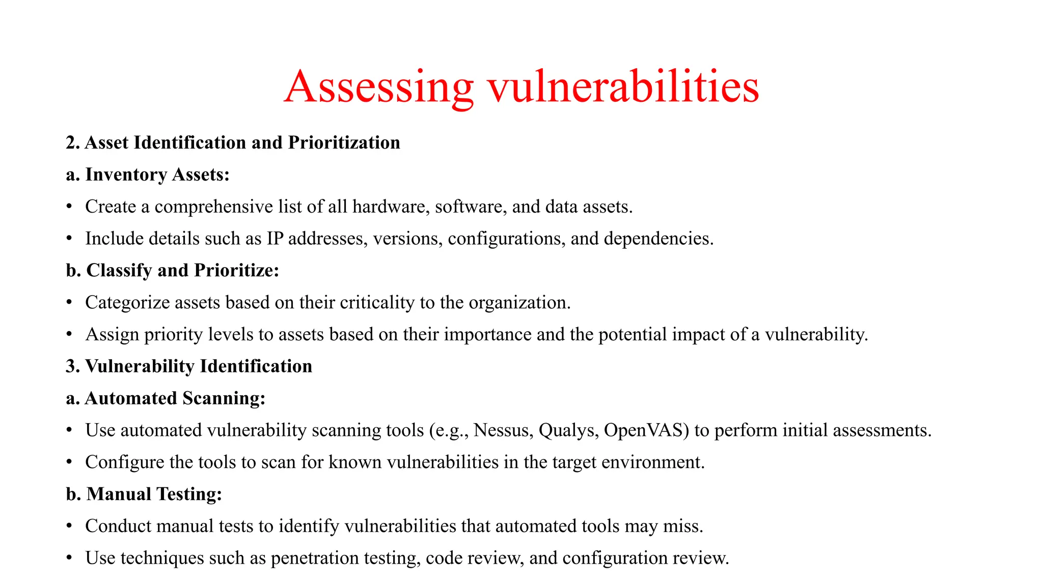 Assessing vulnerabilities
2. Asset Identification and Prioritization
a. Inventory Assets:
• Create a comprehensive list of all hardware, software, and data assets.
• Include details such as IP addresses, versions, configurations, and dependencies.
b. Classify and Prioritize:
• Categorize assets based on their criticality to the organization.
• Assign priority levels to assets based on their importance and the potential impact of a vulnerability.
3. Vulnerability Identification
a. Automated Scanning:
• Use automated vulnerability scanning tools (e.g., Nessus, Qualys, OpenVAS) to perform initial assessments.
• Configure the tools to scan for known vulnerabilities in the target environment.
b. Manual Testing:
• Conduct manual tests to identify vulnerabilities that automated tools may miss.
• Use techniques such as penetration testing, code review, and configuration review.
 