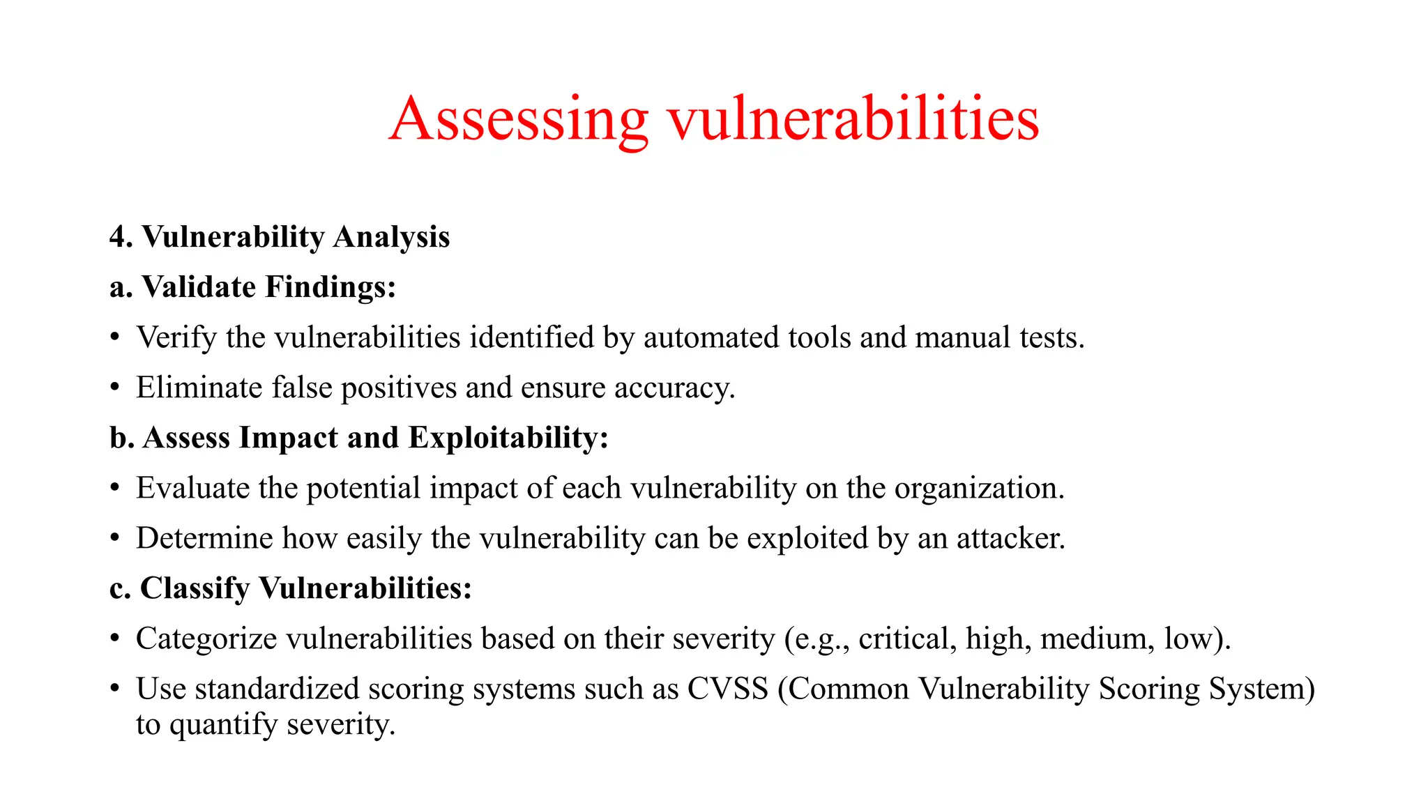 Assessing vulnerabilities
4. Vulnerability Analysis
a. Validate Findings:
• Verify the vulnerabilities identified by automated tools and manual tests.
• Eliminate false positives and ensure accuracy.
b. Assess Impact and Exploitability:
• Evaluate the potential impact of each vulnerability on the organization.
• Determine how easily the vulnerability can be exploited by an attacker.
c. Classify Vulnerabilities:
• Categorize vulnerabilities based on their severity (e.g., critical, high, medium, low).
• Use standardized scoring systems such as CVSS (Common Vulnerability Scoring System)
to quantify severity.
 