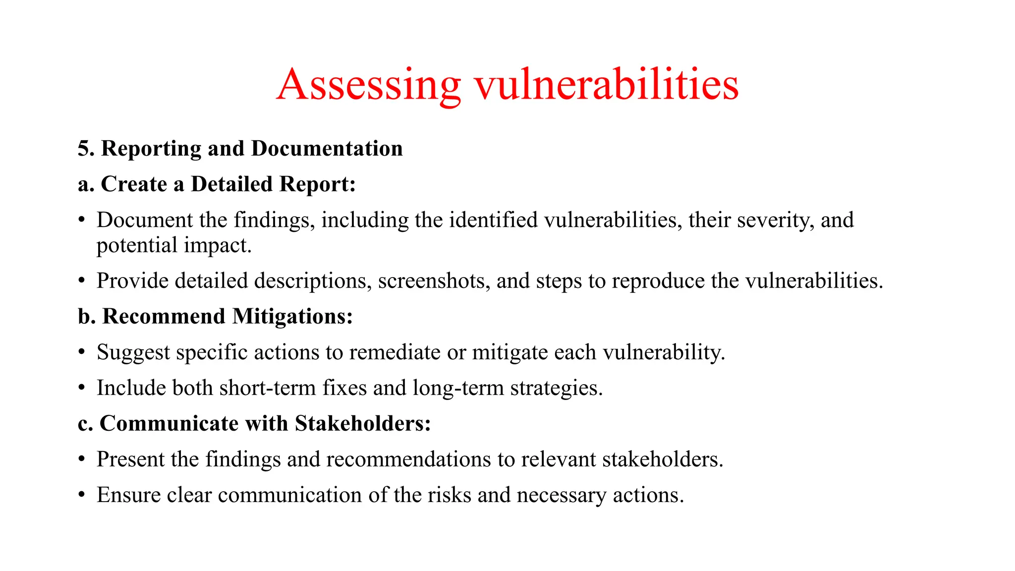 Assessing vulnerabilities
5. Reporting and Documentation
a. Create a Detailed Report:
• Document the findings, including the identified vulnerabilities, their severity, and
potential impact.
• Provide detailed descriptions, screenshots, and steps to reproduce the vulnerabilities.
b. Recommend Mitigations:
• Suggest specific actions to remediate or mitigate each vulnerability.
• Include both short-term fixes and long-term strategies.
c. Communicate with Stakeholders:
• Present the findings and recommendations to relevant stakeholders.
• Ensure clear communication of the risks and necessary actions.
 