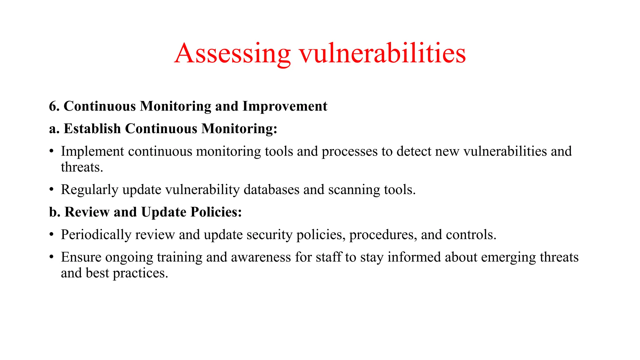 Assessing vulnerabilities
6. Continuous Monitoring and Improvement
a. Establish Continuous Monitoring:
• Implement continuous monitoring tools and processes to detect new vulnerabilities and
threats.
• Regularly update vulnerability databases and scanning tools.
b. Review and Update Policies:
• Periodically review and update security policies, procedures, and controls.
• Ensure ongoing training and awareness for staff to stay informed about emerging threats
and best practices.
 