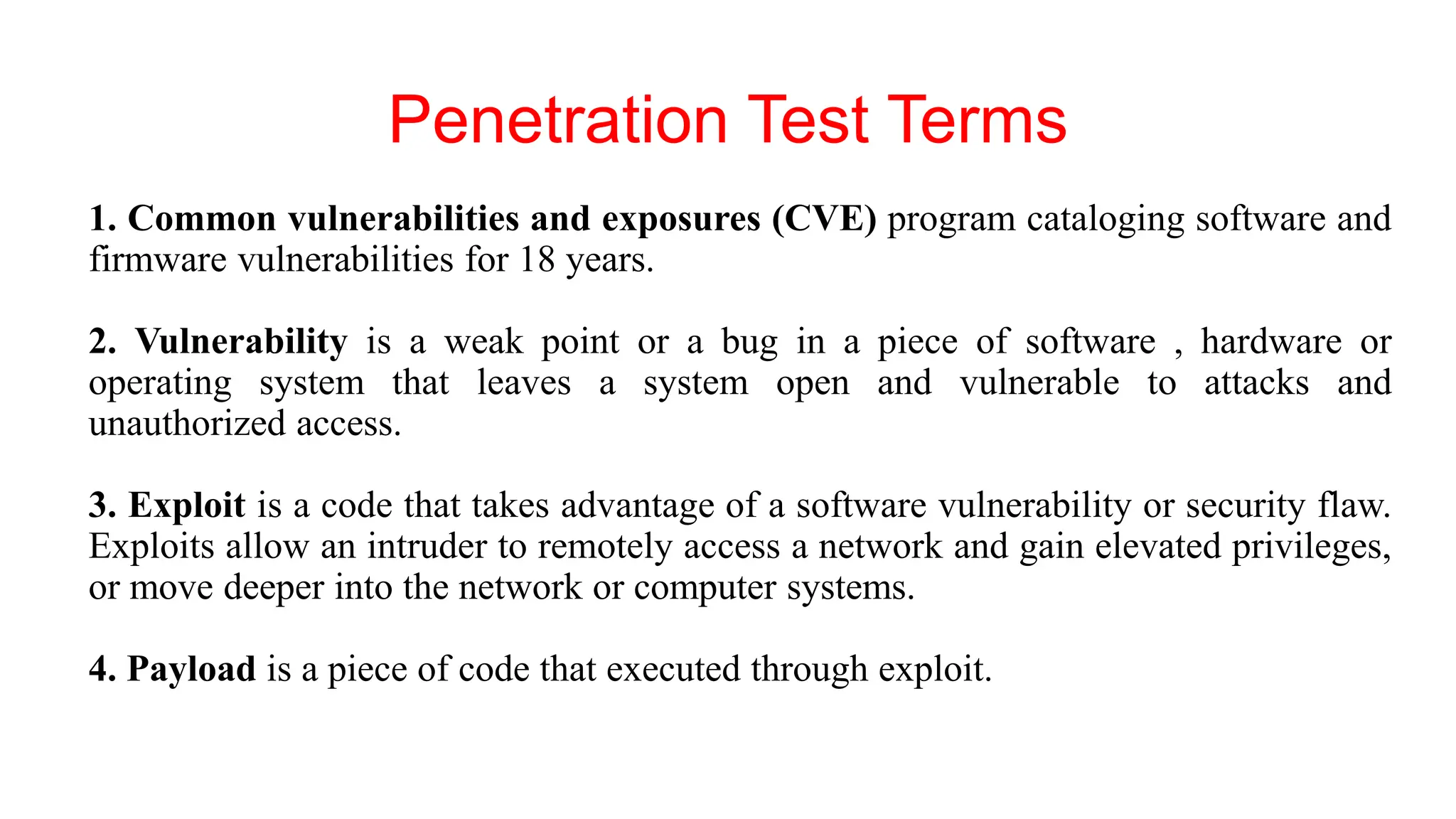 Penetration Test Terms
1. Common vulnerabilities and exposures (CVE) program cataloging software and
firmware vulnerabilities for 18 years.
2. Vulnerability is a weak point or a bug in a piece of software , hardware or
operating system that leaves a system open and vulnerable to attacks and
unauthorized access.
3. Exploit is a code that takes advantage of a software vulnerability or security flaw.
Exploits allow an intruder to remotely access a network and gain elevated privileges,
or move deeper into the network or computer systems.
4. Payload is a piece of code that executed through exploit.
 