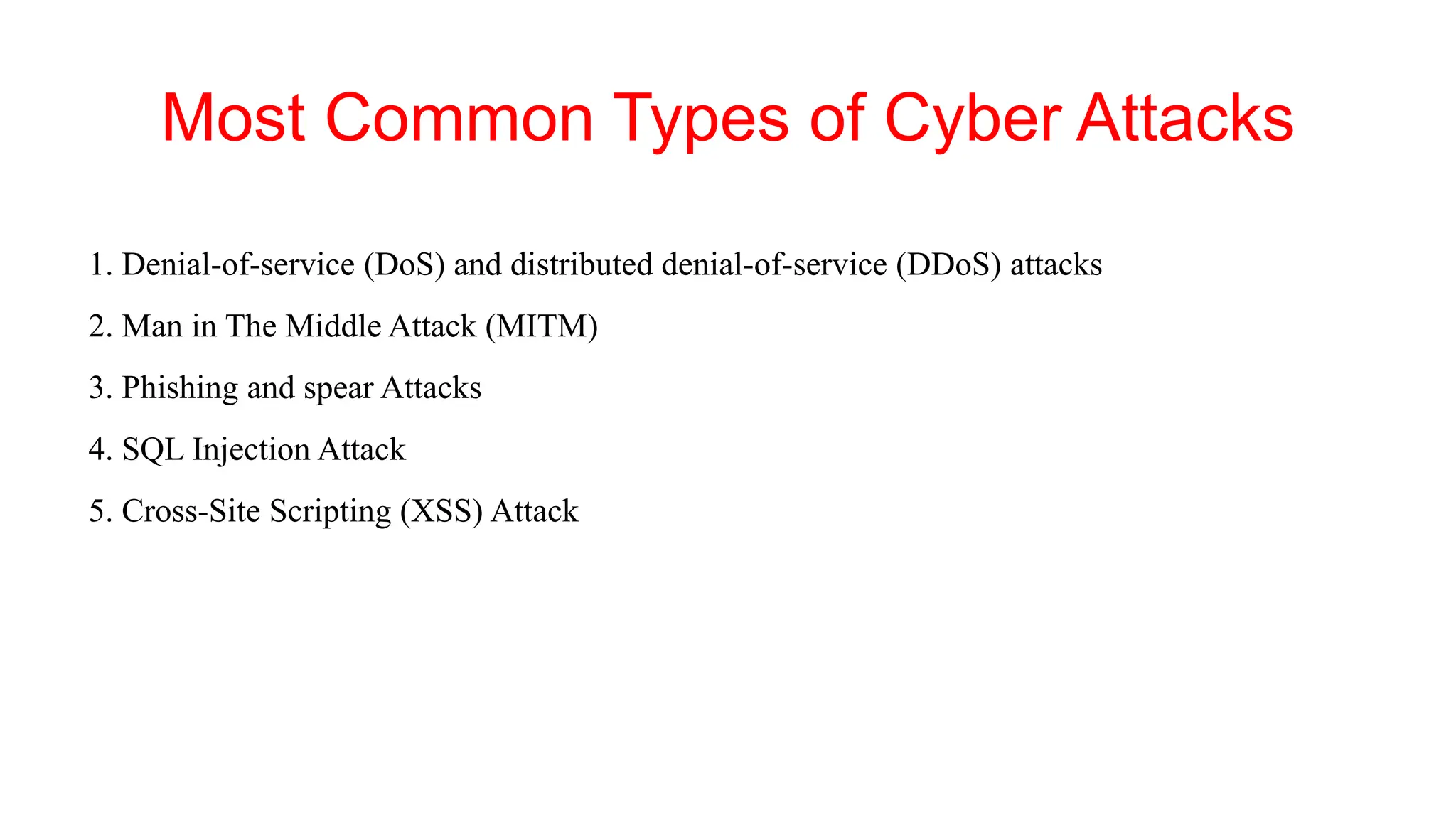 Most Common Types of Cyber Attacks
1. Denial-of-service (DoS) and distributed denial-of-service (DDoS) attacks
2. Man in The Middle Attack (MITM)
3. Phishing and spear Attacks
4. SQL Injection Attack
5. Cross-Site Scripting (XSS) Attack
 