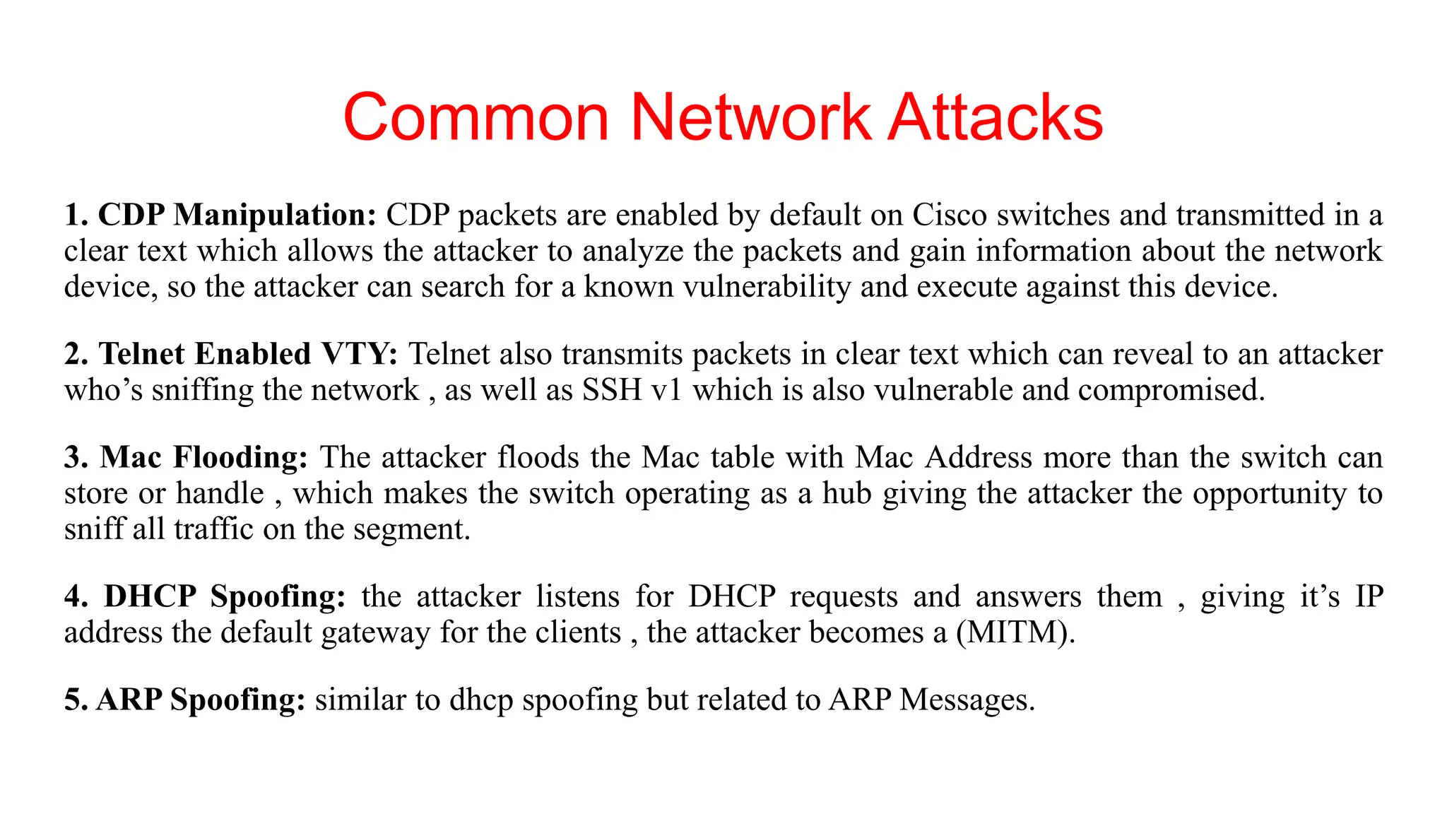 Common Network Attacks
1. CDP Manipulation: CDP packets are enabled by default on Cisco switches and transmitted in a
clear text which allows the attacker to analyze the packets and gain information about the network
device, so the attacker can search for a known vulnerability and execute against this device.
2. Telnet Enabled VTY: Telnet also transmits packets in clear text which can reveal to an attacker
who’s sniffing the network , as well as SSH v1 which is also vulnerable and compromised.
3. Mac Flooding: The attacker floods the Mac table with Mac Address more than the switch can
store or handle , which makes the switch operating as a hub giving the attacker the opportunity to
sniff all traffic on the segment.
4. DHCP Spoofing: the attacker listens for DHCP requests and answers them , giving it’s IP
address the default gateway for the clients , the attacker becomes a (MITM).
5. ARP Spoofing: similar to dhcp spoofing but related to ARP Messages.
 