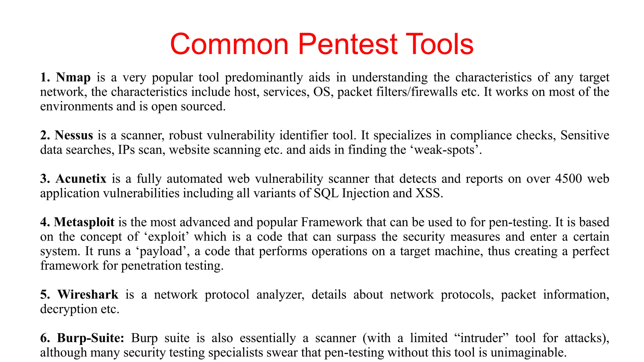 Common Pentest Tools
1. Nmap is a very popular tool predominantly aids in understanding the characteristics of any target
network, the characteristics include host, services, OS, packet filters/firewalls etc. It works on most of the
environments and is open sourced.
2. Nessus is a scanner, robust vulnerability identifier tool. It specializes in compliance checks, Sensitive
data searches, IPs scan, website scanning etc. and aids in finding the ‘weak-spots’.
3. Acunetix is a fully automated web vulnerability scanner that detects and reports on over 4500 web
application vulnerabilities including all variants of SQL Injection and XSS.
4. Metasploit is the most advanced and popular Framework that can be used to for pen-testing. It is based
on the concept of ‘exploit’ which is a code that can surpass the security measures and enter a certain
system. It runs a ‘payload’, a code that performs operations on a target machine, thus creating a perfect
framework for penetration testing.
5. Wireshark is a network protocol analyzer, details about network protocols, packet information,
decryption etc.
6. Burp-Suite: Burp suite is also essentially a scanner (with a limited “intruder” tool for attacks),
although many security testing specialists swear that pen-testing without this tool is unimaginable.
 