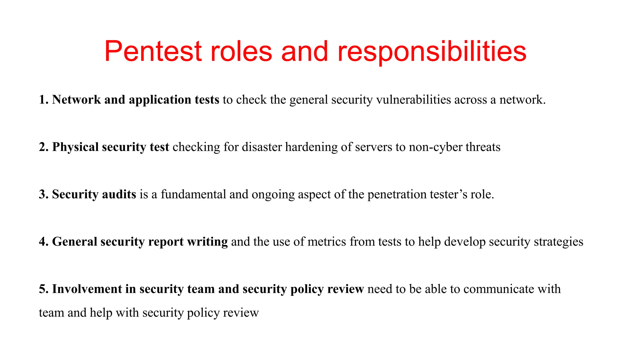 Pentest roles and responsibilities
1. Network and application tests to check the general security vulnerabilities across a network.
2. Physical security test checking for disaster hardening of servers to non-cyber threats
3. Security audits is a fundamental and ongoing aspect of the penetration tester’s role.
4. General security report writing and the use of metrics from tests to help develop security strategies
5. Involvement in security team and security policy review need to be able to communicate with
team and help with security policy review
 