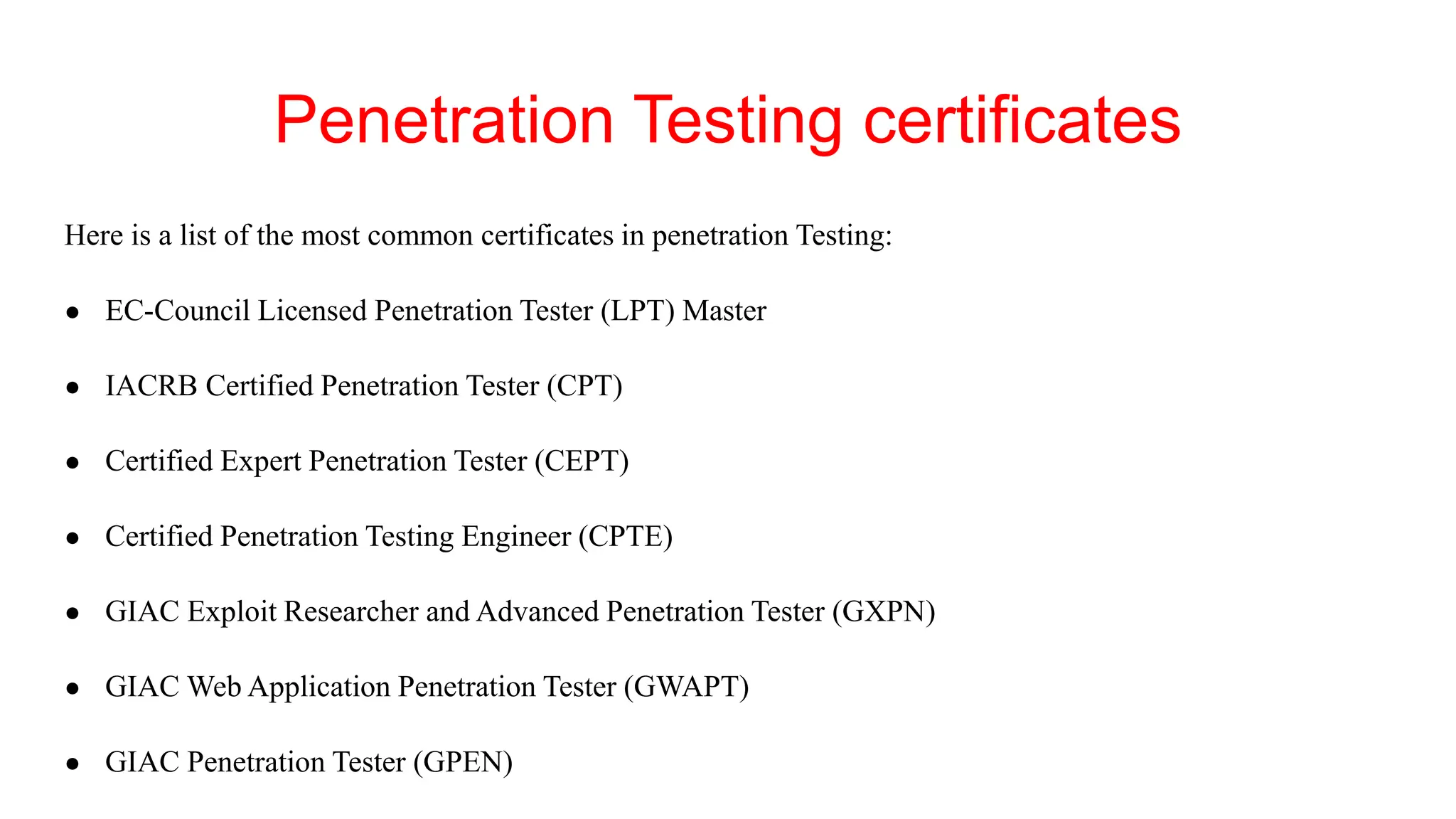 Penetration Testing certificates
Here is a list of the most common certificates in penetration Testing:
● EC-Council Licensed Penetration Tester (LPT) Master
● IACRB Certified Penetration Tester (CPT)
● Certified Expert Penetration Tester (CEPT)
● Certified Penetration Testing Engineer (CPTE)
● GIAC Exploit Researcher and Advanced Penetration Tester (GXPN)
● GIAC Web Application Penetration Tester (GWAPT)
● GIAC Penetration Tester (GPEN)
 