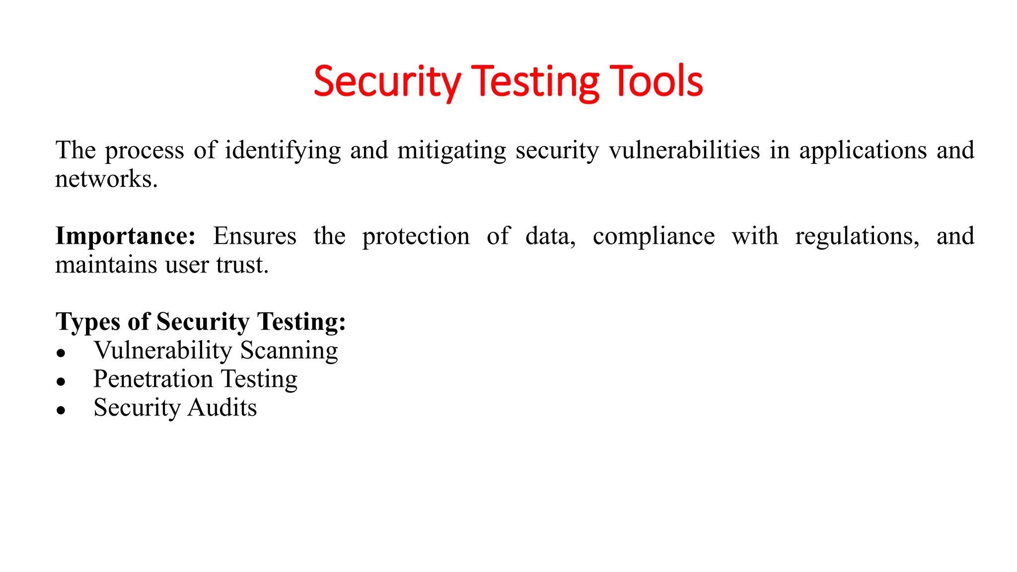 Security Testing Tools
The process of identifying and mitigating security vulnerabilities in applications and
networks.
Importance: Ensures the protection of data, compliance with regulations, and
maintains user trust.
Types of Security Testing:
● Vulnerability Scanning
● Penetration Testing
● Security Audits
 