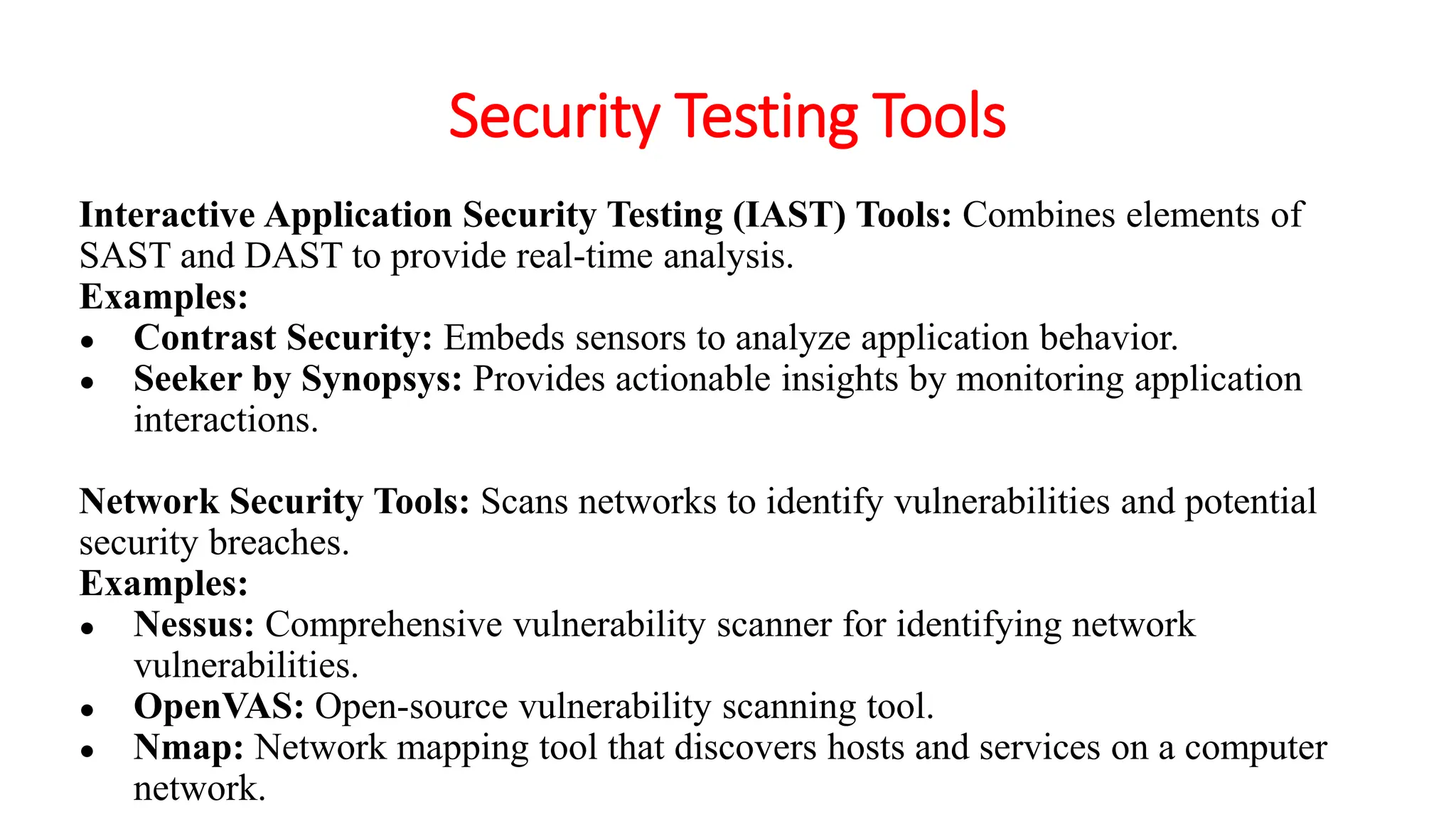 Security Testing Tools
Interactive Application Security Testing (IAST) Tools: Combines elements of
SAST and DAST to provide real-time analysis.
Examples:
● Contrast Security: Embeds sensors to analyze application behavior.
● Seeker by Synopsys: Provides actionable insights by monitoring application
interactions.
Network Security Tools: Scans networks to identify vulnerabilities and potential
security breaches.
Examples:
● Nessus: Comprehensive vulnerability scanner for identifying network
vulnerabilities.
● OpenVAS: Open-source vulnerability scanning tool.
● Nmap: Network mapping tool that discovers hosts and services on a computer
network.
 