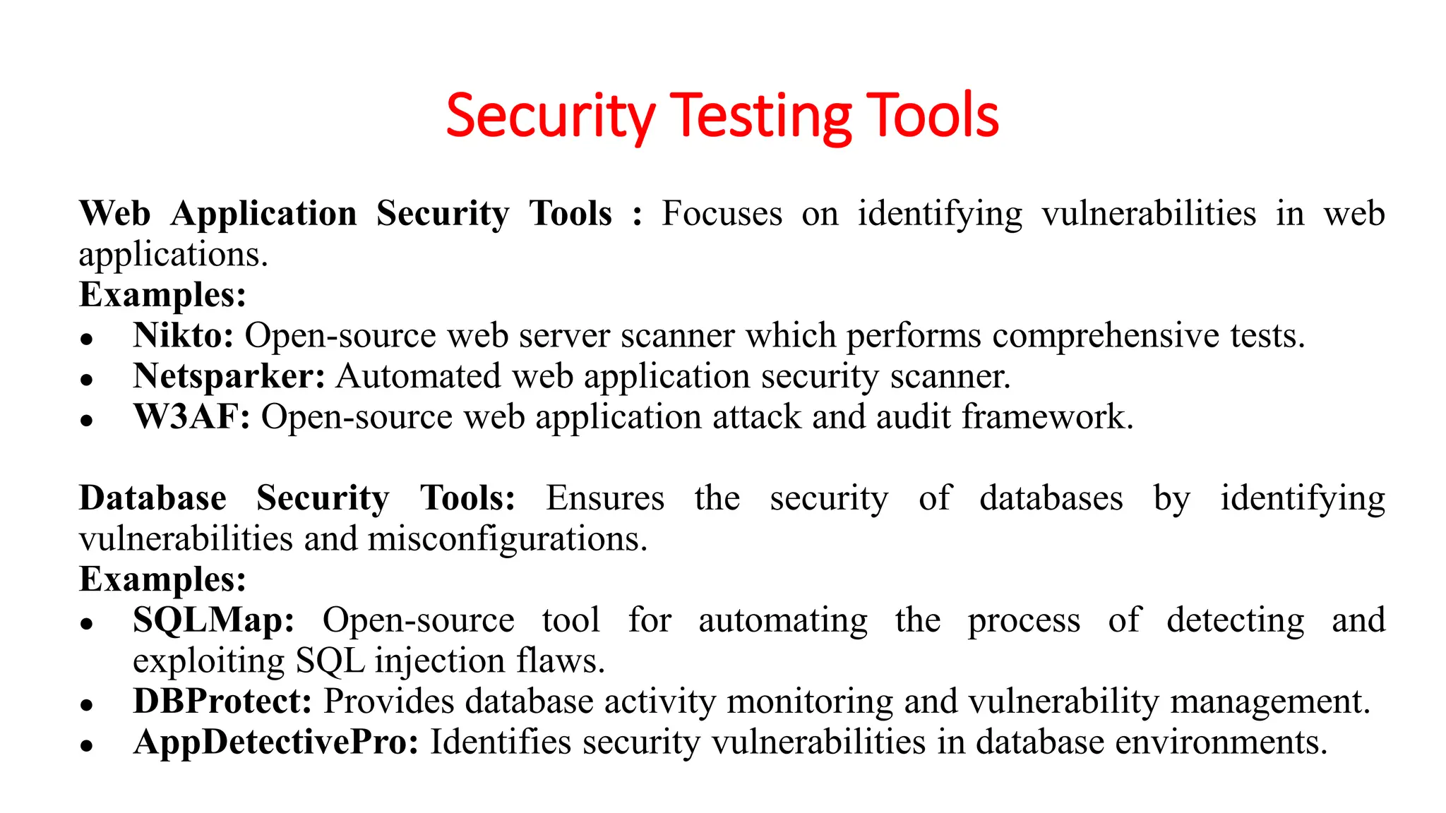 Security Testing Tools
Web Application Security Tools : Focuses on identifying vulnerabilities in web
applications.
Examples:
● Nikto: Open-source web server scanner which performs comprehensive tests.
● Netsparker: Automated web application security scanner.
● W3AF: Open-source web application attack and audit framework.
Database Security Tools: Ensures the security of databases by identifying
vulnerabilities and misconfigurations.
Examples:
● SQLMap: Open-source tool for automating the process of detecting and
exploiting SQL injection flaws.
● DBProtect: Provides database activity monitoring and vulnerability management.
● AppDetectivePro: Identifies security vulnerabilities in database environments.
 