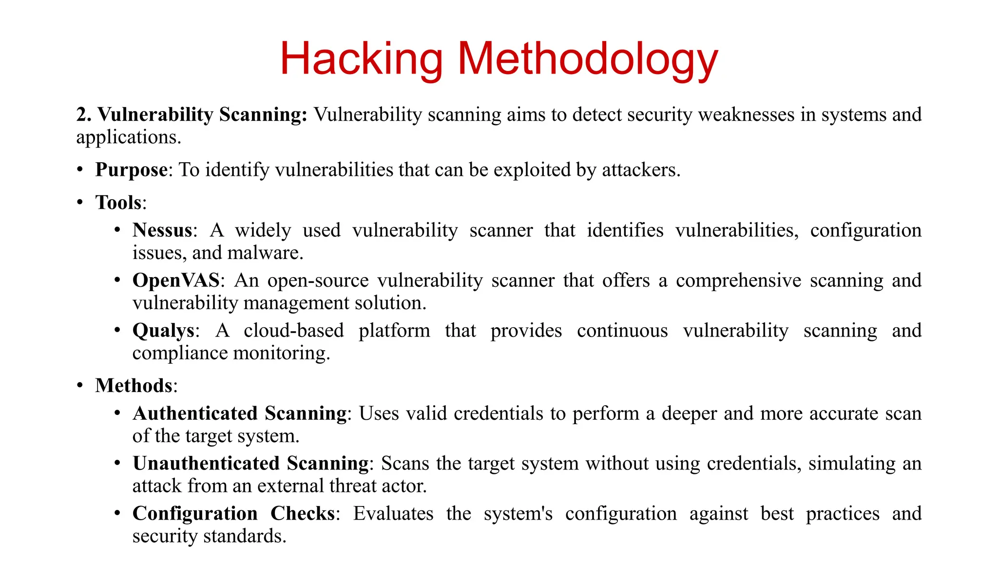 Hacking Methodology
2. Vulnerability Scanning: Vulnerability scanning aims to detect security weaknesses in systems and
applications.
• Purpose: To identify vulnerabilities that can be exploited by attackers.
• Tools:
• Nessus: A widely used vulnerability scanner that identifies vulnerabilities, configuration
issues, and malware.
• OpenVAS: An open-source vulnerability scanner that offers a comprehensive scanning and
vulnerability management solution.
• Qualys: A cloud-based platform that provides continuous vulnerability scanning and
compliance monitoring.
• Methods:
• Authenticated Scanning: Uses valid credentials to perform a deeper and more accurate scan
of the target system.
• Unauthenticated Scanning: Scans the target system without using credentials, simulating an
attack from an external threat actor.
• Configuration Checks: Evaluates the system's configuration against best practices and
security standards.
 