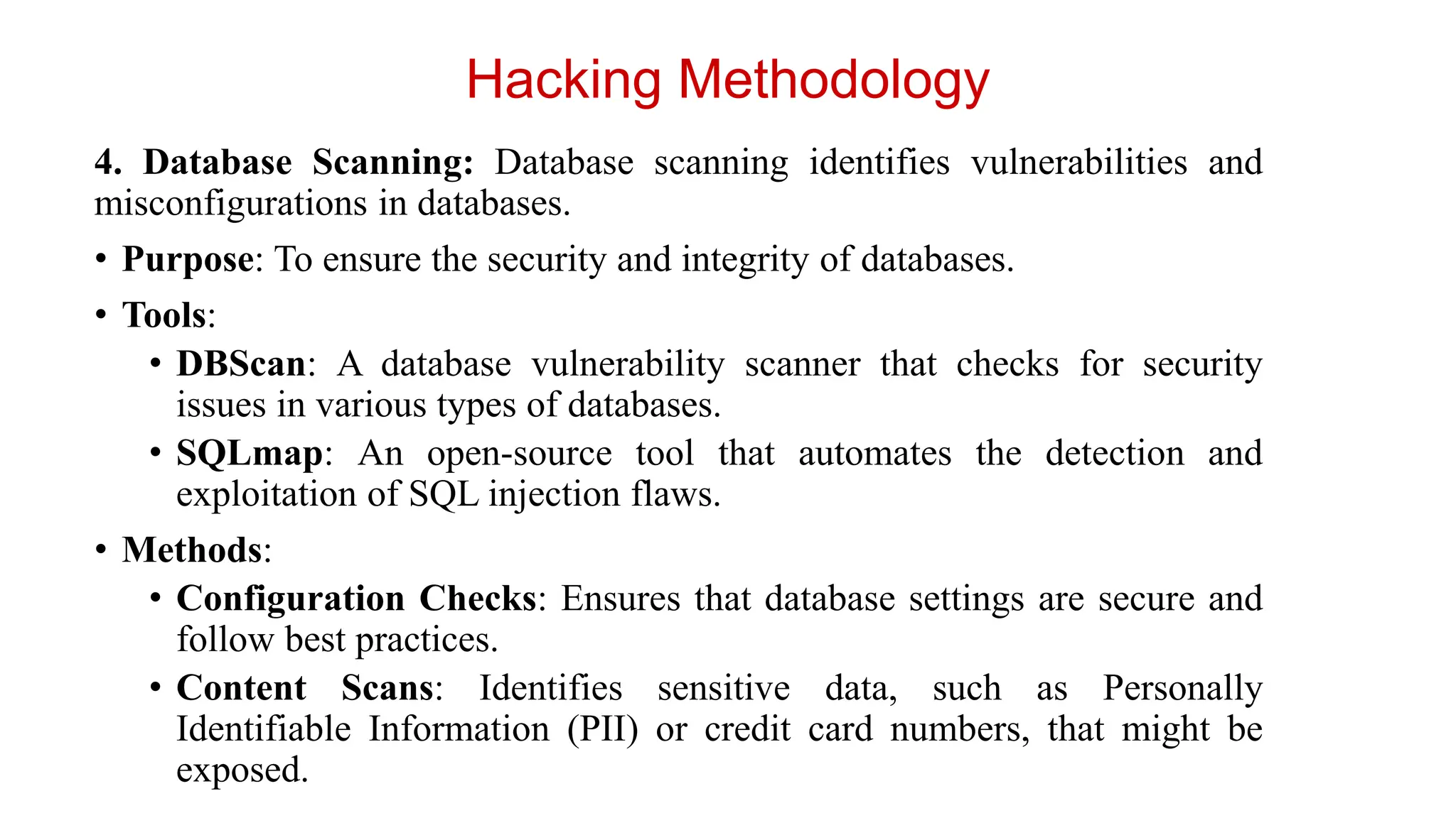 4. Database Scanning: Database scanning identifies vulnerabilities and
misconfigurations in databases.
• Purpose: To ensure the security and integrity of databases.
• Tools:
• DBScan: A database vulnerability scanner that checks for security
issues in various types of databases.
• SQLmap: An open-source tool that automates the detection and
exploitation of SQL injection flaws.
• Methods:
• Configuration Checks: Ensures that database settings are secure and
follow best practices.
• Content Scans: Identifies sensitive data, such as Personally
Identifiable Information (PII) or credit card numbers, that might be
exposed.
Hacking Methodology
 