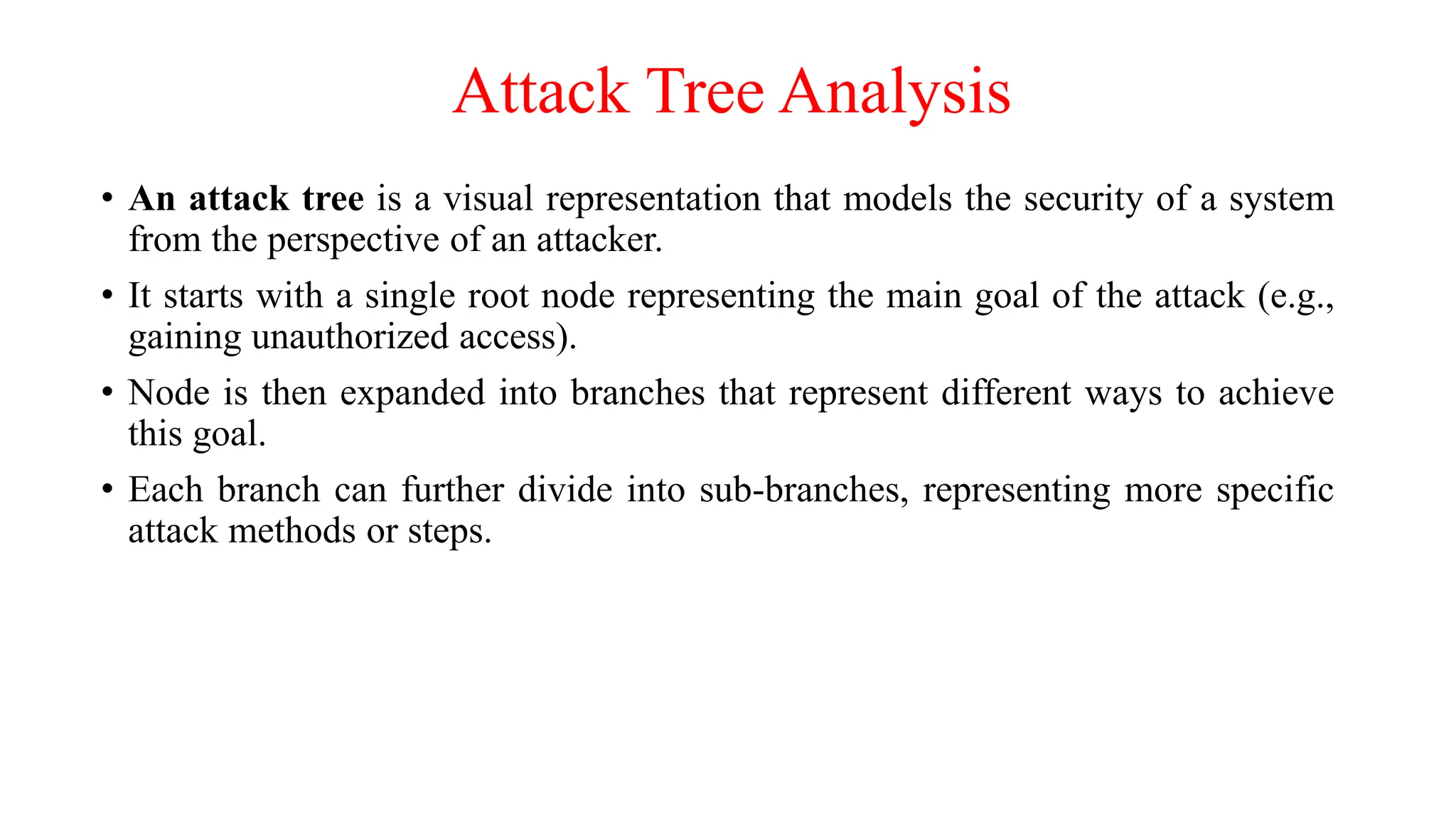 Attack Tree Analysis
• An attack tree is a visual representation that models the security of a system
from the perspective of an attacker.
• It starts with a single root node representing the main goal of the attack (e.g.,
gaining unauthorized access).
• Node is then expanded into branches that represent different ways to achieve
this goal.
• Each branch can further divide into sub-branches, representing more specific
attack methods or steps.
 