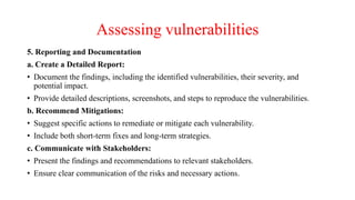 Assessing vulnerabilities
5. Reporting and Documentation
a. Create a Detailed Report:
• Document the findings, including the identified vulnerabilities, their severity, and
potential impact.
• Provide detailed descriptions, screenshots, and steps to reproduce the vulnerabilities.
b. Recommend Mitigations:
• Suggest specific actions to remediate or mitigate each vulnerability.
• Include both short-term fixes and long-term strategies.
c. Communicate with Stakeholders:
• Present the findings and recommendations to relevant stakeholders.
• Ensure clear communication of the risks and necessary actions.
 