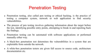 Penetration Testing
● Penetration testing, also called pen testing or ethical hacking, is the practice of
testing a computer system, network or web application to find security
vulnerabilities.
● The process of pen testing involves gathering information about the target before
the test, identifying possible entry points, attempting to break in and reporting back
the findings.
● Penetration testing can be automated with software applications or performed
manually either way.
● A black-box penetration test determines the vulnerabilities in a system that are
exploitable from outside the network.
● A white-box penetration testers are given full access to source code, architecture
documentation etc.
 