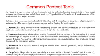 Common Pentest Tools
1. Nmap is a very popular tool predominantly aids in understanding the characteristics of any target
network, the characteristics include host, services, OS, packet filters/firewalls etc. It works on most of the
environments and is open sourced.
2. Nessus is a scanner, robust vulnerability identifier tool. It specializes in compliance checks, Sensitive
data searches, IPs scan, website scanning etc. and aids in finding the ‘weak-spots’.
3. Acunetix is a fully automated web vulnerability scanner that detects and reports on over 4500 web
application vulnerabilities including all variants of SQL Injection and XSS.
4. Metasploit is the most advanced and popular Framework that can be used to for pen-testing. It is based
on the concept of ‘exploit’ which is a code that can surpass the security measures and enter a certain
system. It runs a ‘payload’, a code that performs operations on a target machine, thus creating a perfect
framework for penetration testing.
5. Wireshark is a network protocol analyzer, details about network protocols, packet information,
decryption etc.
6. Burp-Suite: Burp suite is also essentially a scanner (with a limited “intruder” tool for attacks),
although many security testing specialists swear that pen-testing without this tool is unimaginable.
 