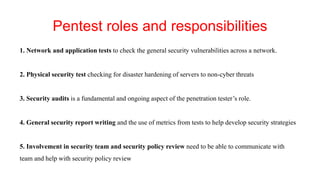 Pentest roles and responsibilities
1. Network and application tests to check the general security vulnerabilities across a network.
2. Physical security test checking for disaster hardening of servers to non-cyber threats
3. Security audits is a fundamental and ongoing aspect of the penetration tester’s role.
4. General security report writing and the use of metrics from tests to help develop security strategies
5. Involvement in security team and security policy review need to be able to communicate with
team and help with security policy review
 