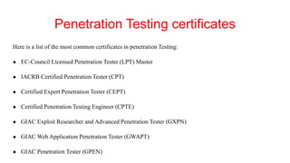 Penetration Testing certificates
Here is a list of the most common certificates in penetration Testing:
● EC-Council Licensed Penetration Tester (LPT) Master
● IACRB Certified Penetration Tester (CPT)
● Certified Expert Penetration Tester (CEPT)
● Certified Penetration Testing Engineer (CPTE)
● GIAC Exploit Researcher and Advanced Penetration Tester (GXPN)
● GIAC Web Application Penetration Tester (GWAPT)
● GIAC Penetration Tester (GPEN)
 