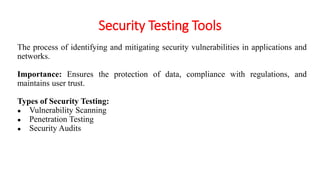 Security Testing Tools
The process of identifying and mitigating security vulnerabilities in applications and
networks.
Importance: Ensures the protection of data, compliance with regulations, and
maintains user trust.
Types of Security Testing:
● Vulnerability Scanning
● Penetration Testing
● Security Audits
 