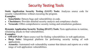 Security Testing Tools
Static Application Security Testing (SAST) Tools: Analyzes source code for
security vulnerabilities without executing the program.
Examples:
● SonarQube: Detects bugs and vulnerabilities in code.
● Checkmarx: Provides detailed security analysis and compliance checks.
● Veracode: Offers comprehensive security testing and remediation guidance.
Dynamic Application Security Testing (DAST) Tools: Tests applications in runtime,
simulating attacks to find vulnerabilities.
Examples:
● OWASP ZAP: Open-source tool for finding vulnerabilities in web applications.
● Burp Suite: Integrated platform for performing security testing of web
applications.
● Acunetix: Automated web vulnerability scanner that detects and reports on a wide
range of web application vulnerabilities.
 