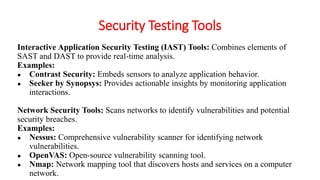 Security Testing Tools
Interactive Application Security Testing (IAST) Tools: Combines elements of
SAST and DAST to provide real-time analysis.
Examples:
● Contrast Security: Embeds sensors to analyze application behavior.
● Seeker by Synopsys: Provides actionable insights by monitoring application
interactions.
Network Security Tools: Scans networks to identify vulnerabilities and potential
security breaches.
Examples:
● Nessus: Comprehensive vulnerability scanner for identifying network
vulnerabilities.
● OpenVAS: Open-source vulnerability scanning tool.
● Nmap: Network mapping tool that discovers hosts and services on a computer
network.
 
