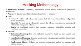 Hacking Methodology
2. Vulnerability Scanning: Vulnerability scanning aims to detect security weaknesses in systems and
applications.
• Purpose: To identify vulnerabilities that can be exploited by attackers.
• Tools:
• Nessus: A widely used vulnerability scanner that identifies vulnerabilities, configuration
issues, and malware.
• OpenVAS: An open-source vulnerability scanner that offers a comprehensive scanning and
vulnerability management solution.
• Qualys: A cloud-based platform that provides continuous vulnerability scanning and
compliance monitoring.
• Methods:
• Authenticated Scanning: Uses valid credentials to perform a deeper and more accurate scan
of the target system.
• Unauthenticated Scanning: Scans the target system without using credentials, simulating an
attack from an external threat actor.
• Configuration Checks: Evaluates the system's configuration against best practices and
security standards.
 