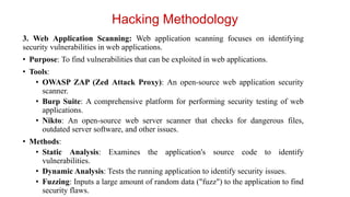 3. Web Application Scanning: Web application scanning focuses on identifying
security vulnerabilities in web applications.
• Purpose: To find vulnerabilities that can be exploited in web applications.
• Tools:
• OWASP ZAP (Zed Attack Proxy): An open-source web application security
scanner.
• Burp Suite: A comprehensive platform for performing security testing of web
applications.
• Nikto: An open-source web server scanner that checks for dangerous files,
outdated server software, and other issues.
• Methods:
• Static Analysis: Examines the application's source code to identify
vulnerabilities.
• Dynamic Analysis: Tests the running application to identify security issues.
• Fuzzing: Inputs a large amount of random data ("fuzz") to the application to find
security flaws.
Hacking Methodology
 