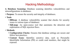 4. Database Scanning: Database scanning identifies vulnerabilities and
misconfigurations in databases.
• Purpose: To ensure the security and integrity of databases.
• Tools:
• DBScan: A database vulnerability scanner that checks for security
issues in various types of databases.
• SQLmap: An open-source tool that automates the detection and
exploitation of SQL injection flaws.
• Methods:
• Configuration Checks: Ensures that database settings are secure and
follow best practices.
• Content Scans: Identifies sensitive data, such as Personally
Identifiable Information (PII) or credit card numbers, that might be
exposed.
Hacking Methodology
 