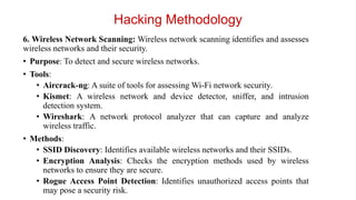 6. Wireless Network Scanning: Wireless network scanning identifies and assesses
wireless networks and their security.
• Purpose: To detect and secure wireless networks.
• Tools:
• Aircrack-ng: A suite of tools for assessing Wi-Fi network security.
• Kismet: A wireless network and device detector, sniffer, and intrusion
detection system.
• Wireshark: A network protocol analyzer that can capture and analyze
wireless traffic.
• Methods:
• SSID Discovery: Identifies available wireless networks and their SSIDs.
• Encryption Analysis: Checks the encryption methods used by wireless
networks to ensure they are secure.
• Rogue Access Point Detection: Identifies unauthorized access points that
may pose a security risk.
Hacking Methodology
 