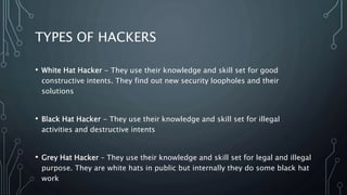 TYPES OF HACKERS
• White Hat Hacker - They use their knowledge and skill set for good
constructive intents. They find out new security loopholes and their
solutions
• Black Hat Hacker - They use their knowledge and skill set for illegal
activities and destructive intents
• Grey Hat Hacker – They use their knowledge and skill set for legal and illegal
purpose. They are white hats in public but internally they do some black hat
work
 