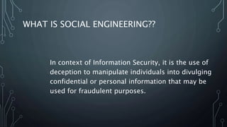WHAT IS SOCIAL ENGINEERING??
In context of Information Security, it is the use of
deception to manipulate individuals into divulging
confidential or personal information that may be
used for fraudulent purposes.
 