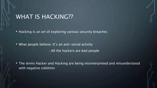 WHAT IS HACKING??
• Hacking is an art of exploring various security breaches
• What people believe: It’s an anti-social activity
: All the hackers are bad people
• The terms Hacker and Hacking are being misinterpreted and misunderstood
with negative sidelines
 