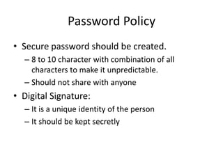 Password Policy
• Secure password should be created.
– 8 to 10 character with combination of all
characters to make it unpredictable.
– Should not share with anyone
• Digital Signature:
– It is a unique identity of the person
– It should be kept secretly
 